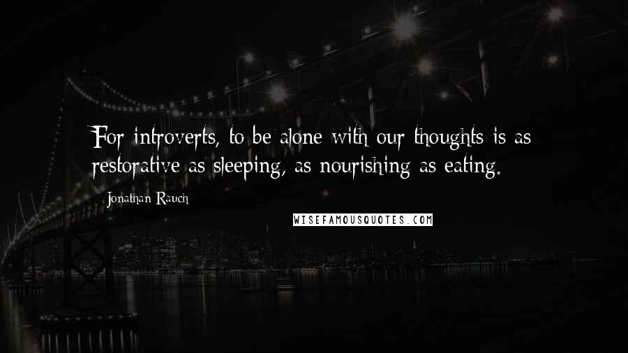 Jonathan Rauch Quotes: For introverts, to be alone with our thoughts is as restorative as sleeping, as nourishing as eating.