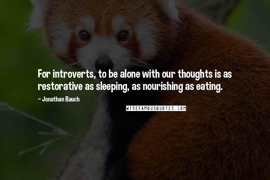 Jonathan Rauch Quotes: For introverts, to be alone with our thoughts is as restorative as sleeping, as nourishing as eating.