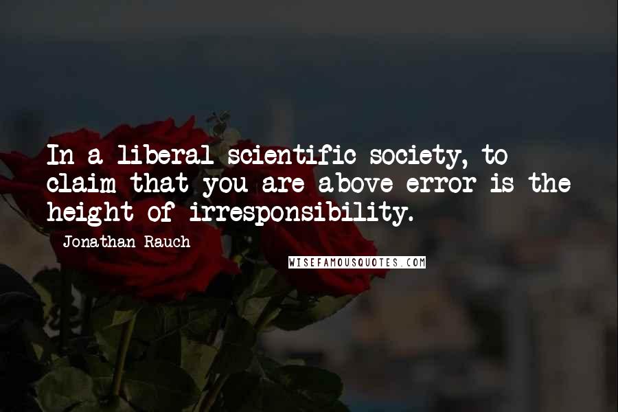 Jonathan Rauch Quotes: In a liberal scientific society, to claim that you are above error is the height of irresponsibility.