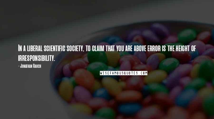 Jonathan Rauch Quotes: In a liberal scientific society, to claim that you are above error is the height of irresponsibility.