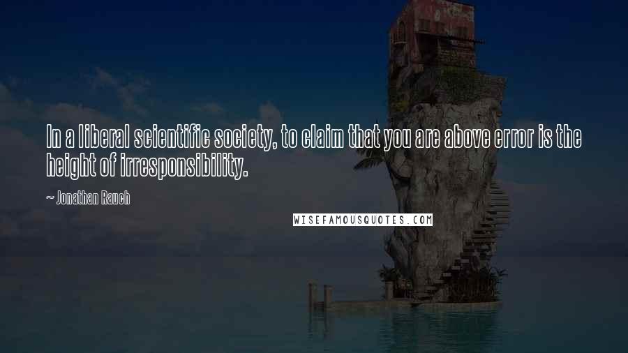 Jonathan Rauch Quotes: In a liberal scientific society, to claim that you are above error is the height of irresponsibility.