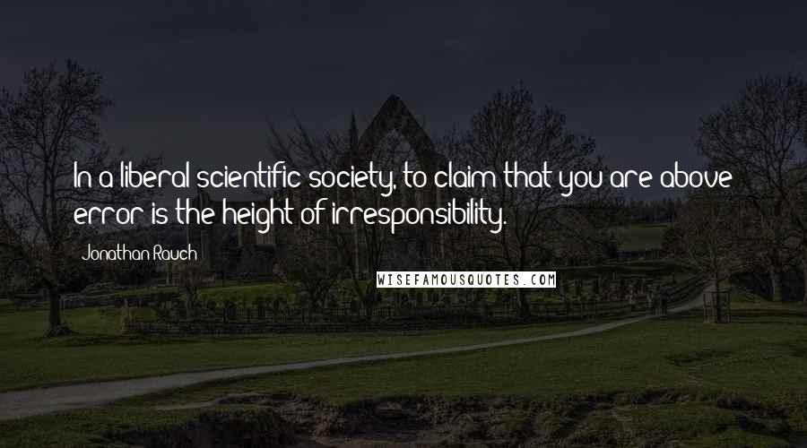 Jonathan Rauch Quotes: In a liberal scientific society, to claim that you are above error is the height of irresponsibility.