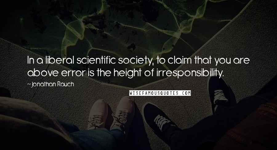 Jonathan Rauch Quotes: In a liberal scientific society, to claim that you are above error is the height of irresponsibility.