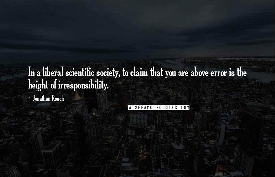 Jonathan Rauch Quotes: In a liberal scientific society, to claim that you are above error is the height of irresponsibility.