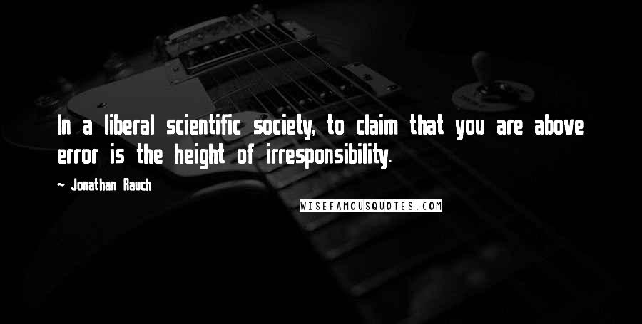 Jonathan Rauch Quotes: In a liberal scientific society, to claim that you are above error is the height of irresponsibility.