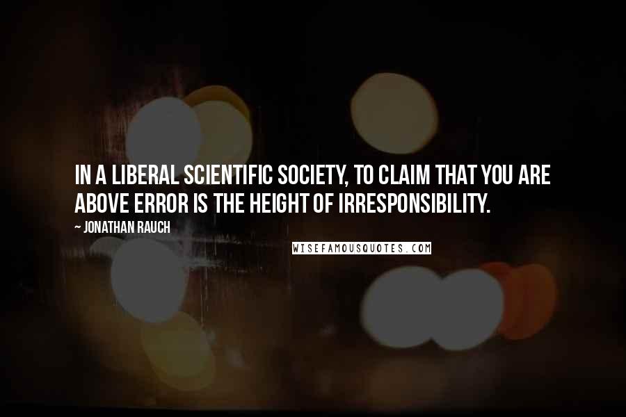 Jonathan Rauch Quotes: In a liberal scientific society, to claim that you are above error is the height of irresponsibility.