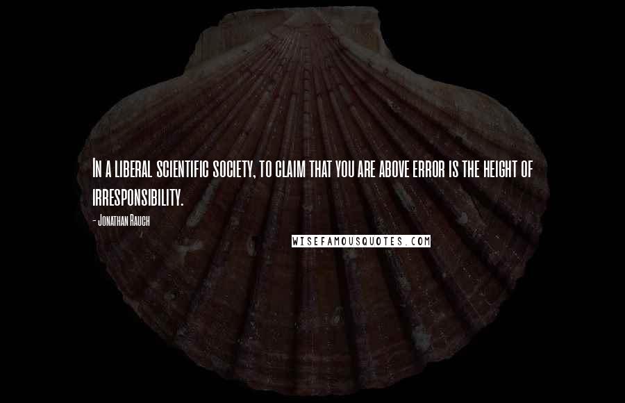 Jonathan Rauch Quotes: In a liberal scientific society, to claim that you are above error is the height of irresponsibility.