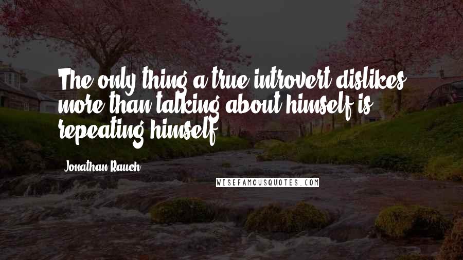 Jonathan Rauch Quotes: The only thing a true introvert dislikes more than talking about himself is repeating himself.