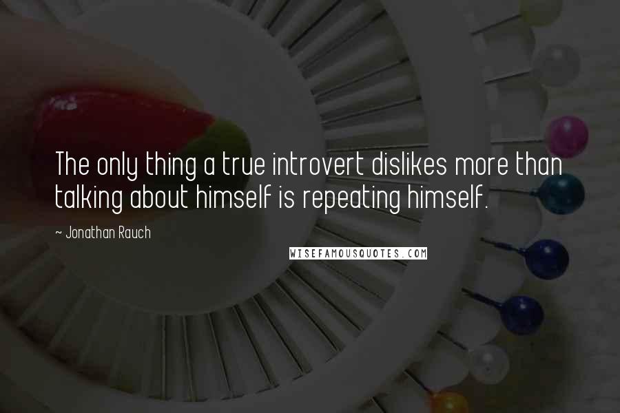 Jonathan Rauch Quotes: The only thing a true introvert dislikes more than talking about himself is repeating himself.