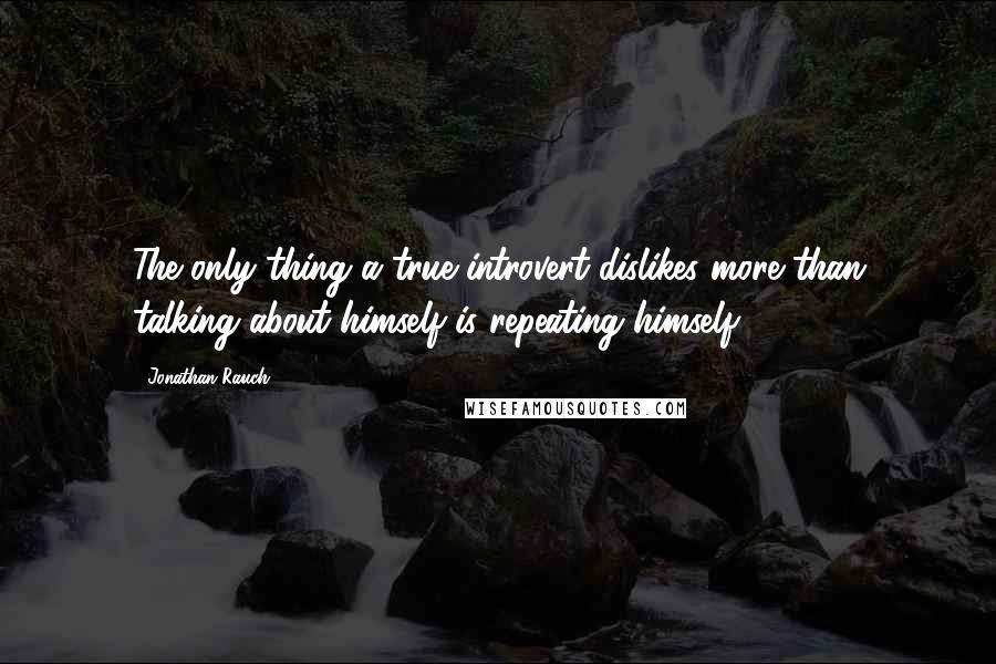 Jonathan Rauch Quotes: The only thing a true introvert dislikes more than talking about himself is repeating himself.