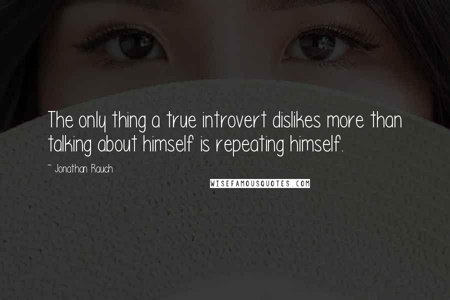 Jonathan Rauch Quotes: The only thing a true introvert dislikes more than talking about himself is repeating himself.