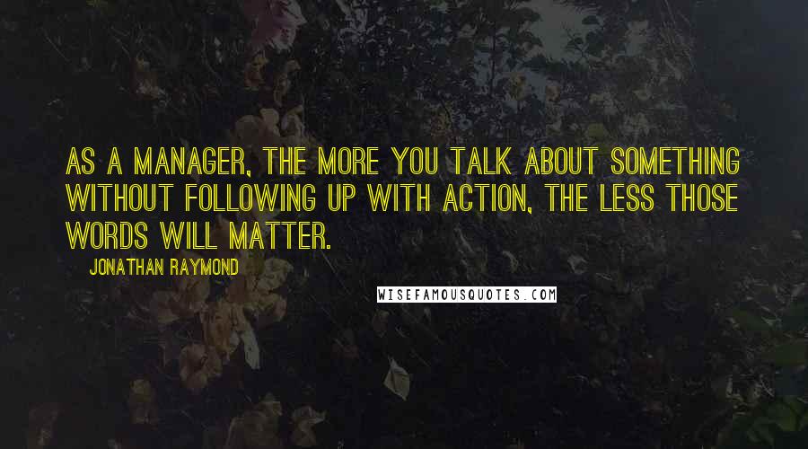 Jonathan Raymond Quotes: As a manager, the more you talk about something without following up with action, the less those words will matter.