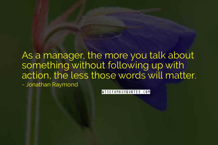 Jonathan Raymond Quotes: As a manager, the more you talk about something without following up with action, the less those words will matter.