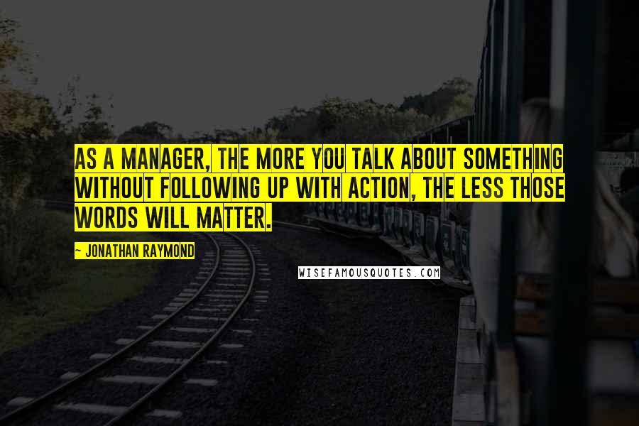 Jonathan Raymond Quotes: As a manager, the more you talk about something without following up with action, the less those words will matter.