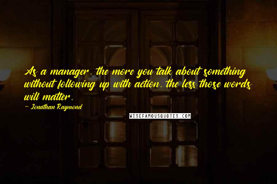 Jonathan Raymond Quotes: As a manager, the more you talk about something without following up with action, the less those words will matter.