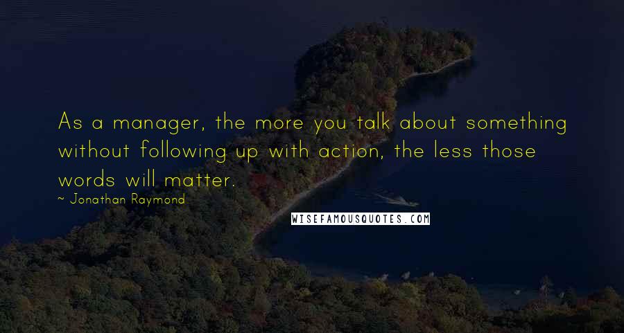 Jonathan Raymond Quotes: As a manager, the more you talk about something without following up with action, the less those words will matter.