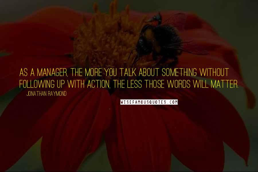 Jonathan Raymond Quotes: As a manager, the more you talk about something without following up with action, the less those words will matter.