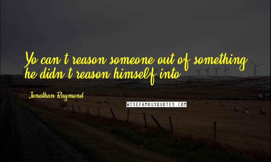Jonathan Raymond Quotes: Yo can't reason someone out of something he didn't reason himself into.
