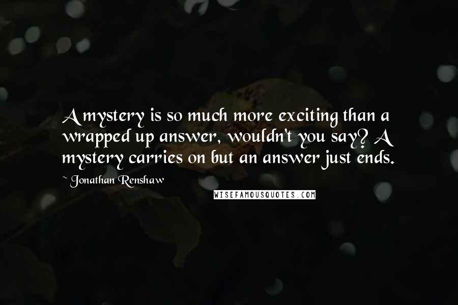 Jonathan Renshaw Quotes: A mystery is so much more exciting than a wrapped up answer, wouldn't you say? A mystery carries on but an answer just ends.