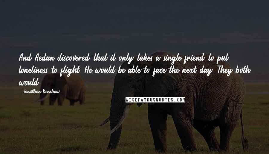 Jonathan Renshaw Quotes: And Aedan discovered that it only takes a single friend to put loneliness to flight. He would be able to face the next day. They both would.