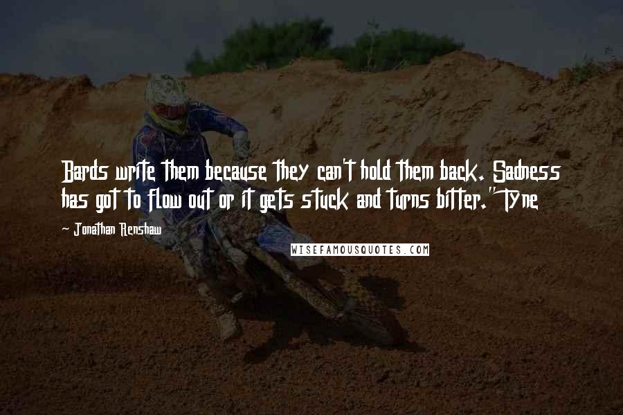 Jonathan Renshaw Quotes: Bards write them because they can't hold them back. Sadness has got to flow out or it gets stuck and turns bitter." Tyne
