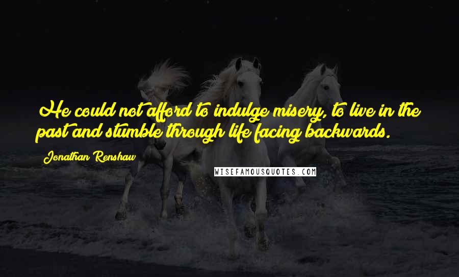 Jonathan Renshaw Quotes: He could not afford to indulge misery, to live in the past and stumble through life facing backwards.