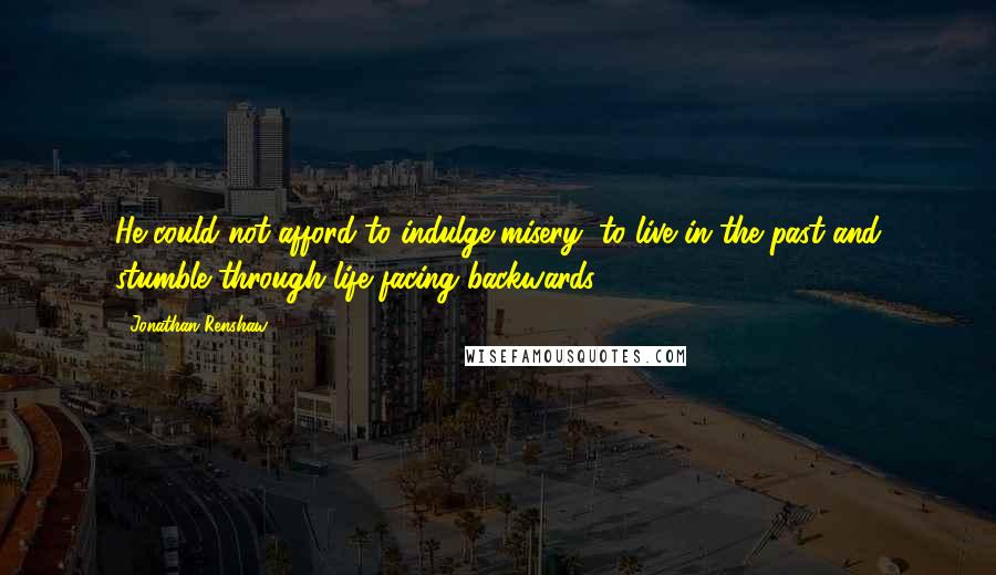 Jonathan Renshaw Quotes: He could not afford to indulge misery, to live in the past and stumble through life facing backwards.