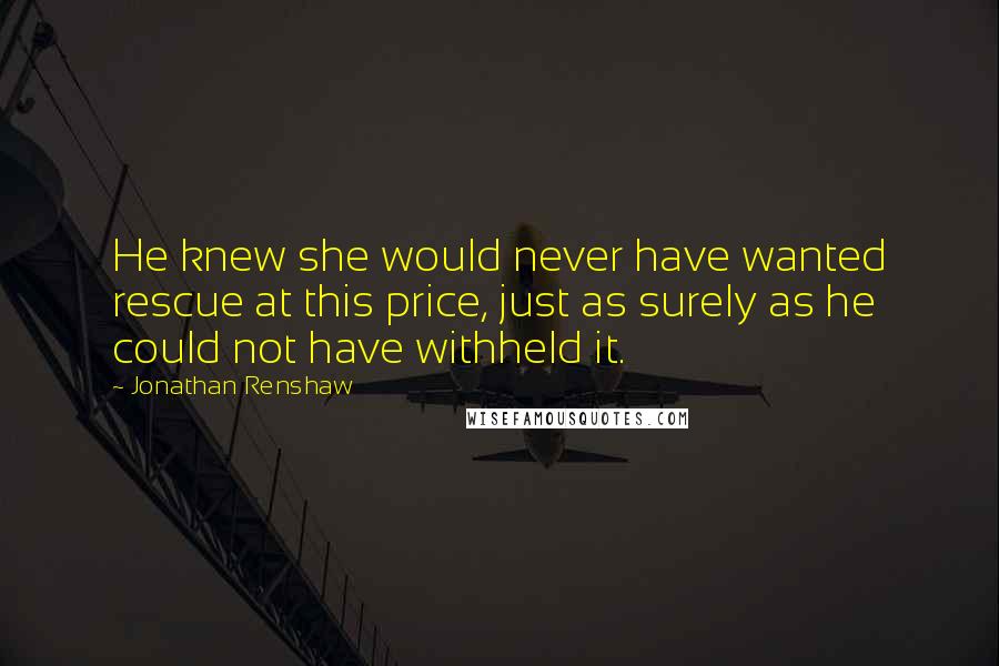 Jonathan Renshaw Quotes: He knew she would never have wanted rescue at this price, just as surely as he could not have withheld it.