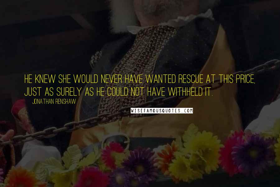 Jonathan Renshaw Quotes: He knew she would never have wanted rescue at this price, just as surely as he could not have withheld it.