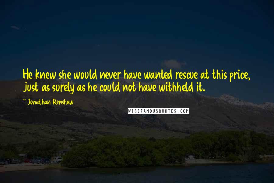 Jonathan Renshaw Quotes: He knew she would never have wanted rescue at this price, just as surely as he could not have withheld it.