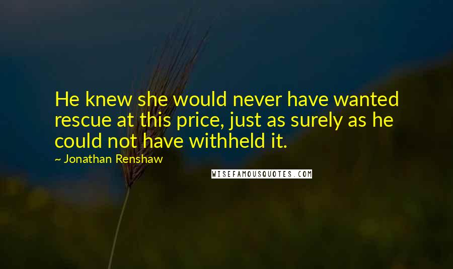 Jonathan Renshaw Quotes: He knew she would never have wanted rescue at this price, just as surely as he could not have withheld it.