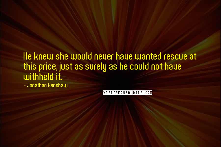 Jonathan Renshaw Quotes: He knew she would never have wanted rescue at this price, just as surely as he could not have withheld it.