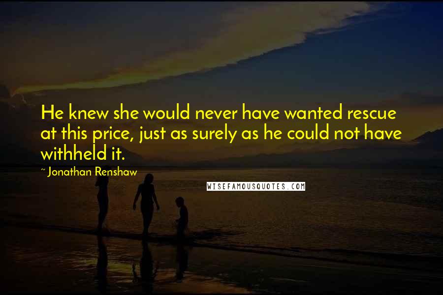 Jonathan Renshaw Quotes: He knew she would never have wanted rescue at this price, just as surely as he could not have withheld it.