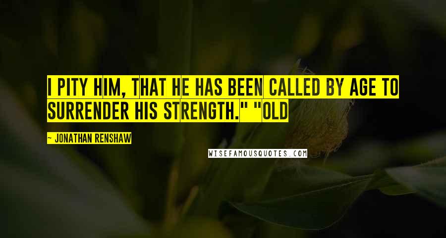 Jonathan Renshaw Quotes: I pity him, that he has been called by age to surrender his strength." "Old