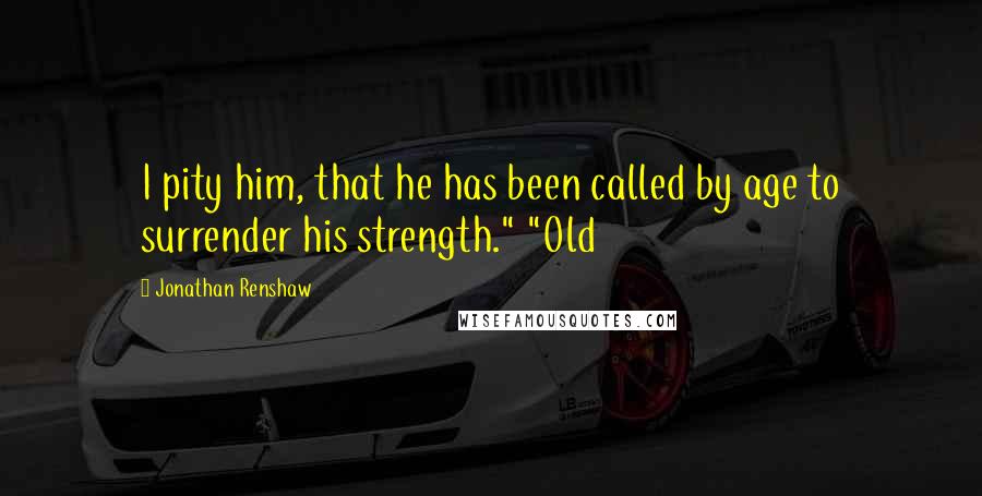 Jonathan Renshaw Quotes: I pity him, that he has been called by age to surrender his strength." "Old