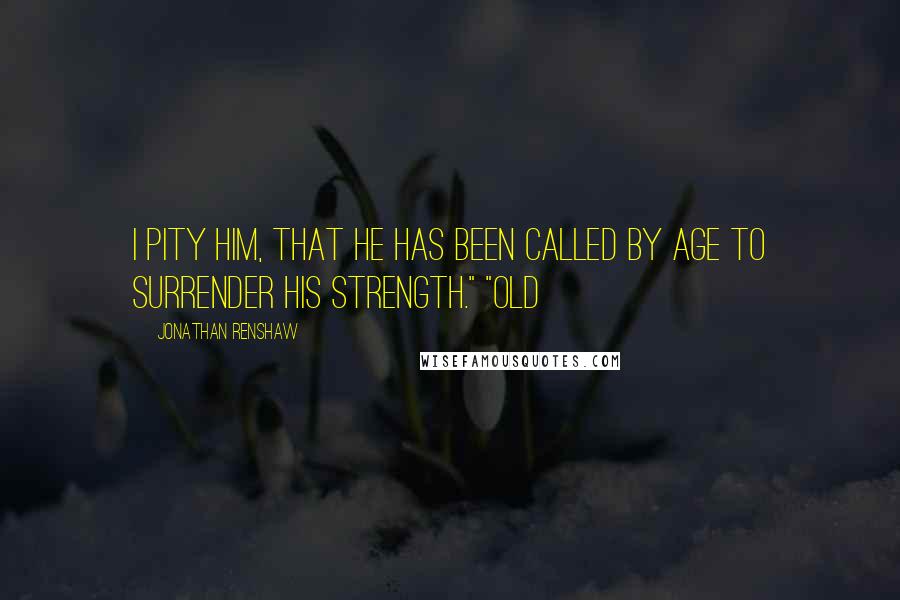 Jonathan Renshaw Quotes: I pity him, that he has been called by age to surrender his strength." "Old