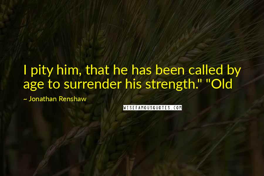 Jonathan Renshaw Quotes: I pity him, that he has been called by age to surrender his strength." "Old
