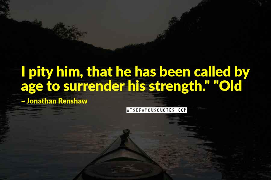 Jonathan Renshaw Quotes: I pity him, that he has been called by age to surrender his strength." "Old