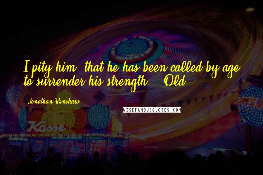 Jonathan Renshaw Quotes: I pity him, that he has been called by age to surrender his strength." "Old