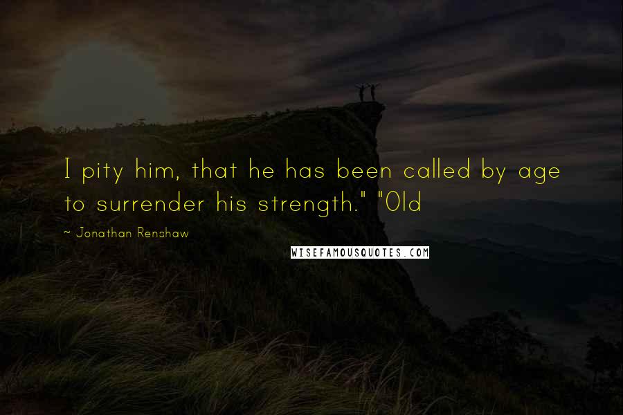 Jonathan Renshaw Quotes: I pity him, that he has been called by age to surrender his strength." "Old