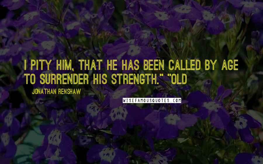 Jonathan Renshaw Quotes: I pity him, that he has been called by age to surrender his strength." "Old