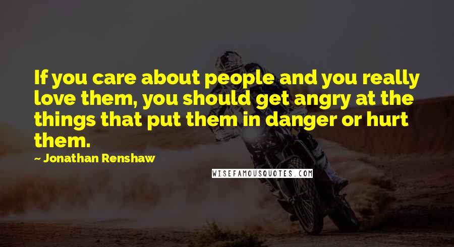 Jonathan Renshaw Quotes: If you care about people and you really love them, you should get angry at the things that put them in danger or hurt them.