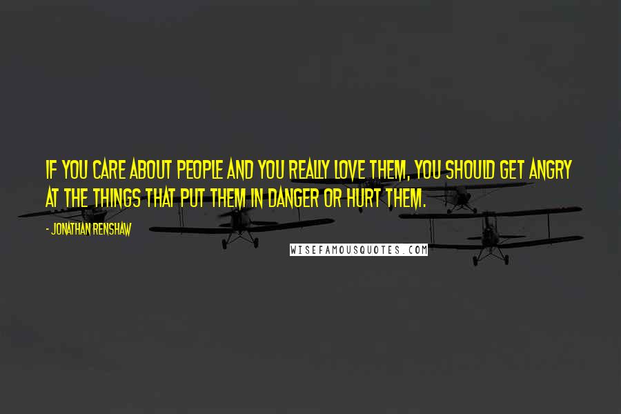 Jonathan Renshaw Quotes: If you care about people and you really love them, you should get angry at the things that put them in danger or hurt them.