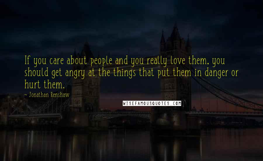 Jonathan Renshaw Quotes: If you care about people and you really love them, you should get angry at the things that put them in danger or hurt them.