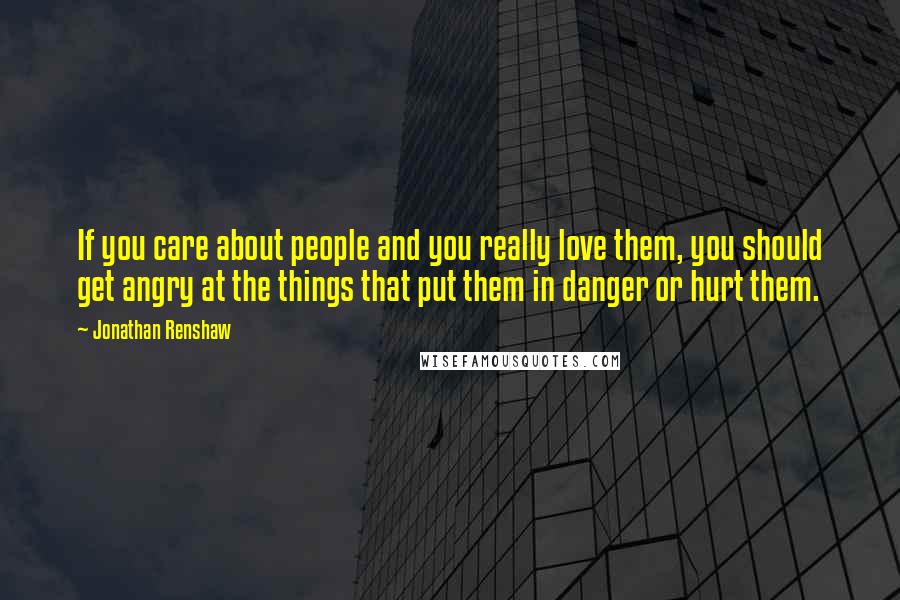 Jonathan Renshaw Quotes: If you care about people and you really love them, you should get angry at the things that put them in danger or hurt them.