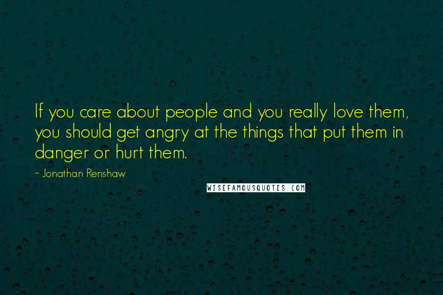 Jonathan Renshaw Quotes: If you care about people and you really love them, you should get angry at the things that put them in danger or hurt them.