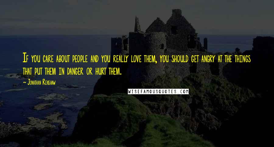 Jonathan Renshaw Quotes: If you care about people and you really love them, you should get angry at the things that put them in danger or hurt them.