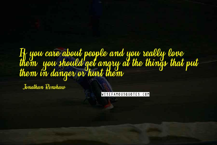 Jonathan Renshaw Quotes: If you care about people and you really love them, you should get angry at the things that put them in danger or hurt them.