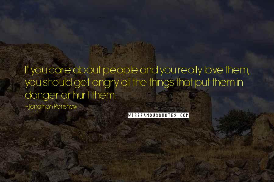 Jonathan Renshaw Quotes: If you care about people and you really love them, you should get angry at the things that put them in danger or hurt them.