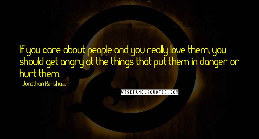 Jonathan Renshaw Quotes: If you care about people and you really love them, you should get angry at the things that put them in danger or hurt them.